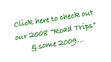 Click here to check out  our 2008 “Road Trips”
& some 2009...